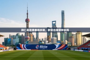 拜仁慕尼黑客场折戟，欧冠出线警钟长鸣