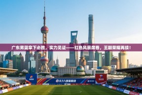 广东男篮拿下必胜，实力见证——红色风暴席卷，王朝荣耀再续！