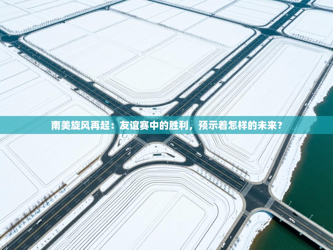 南美旋风再起：友谊赛中的胜利，预示着怎样的未来？  第2张